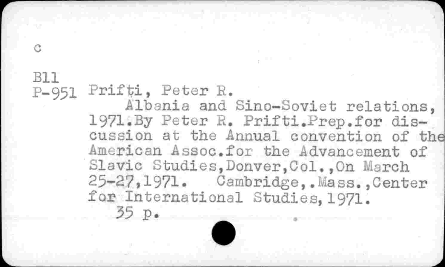 ﻿BU
P-951 Prifbi, Peter R.
Albania and Sino-Soviet relations, 1971.By Peter R. Prifti.Prep.for discussion at the Annual convention of the American Assoc.for the Advancement of Slavic Studies,Donver,Col.,0n March 25-27,1971. Cambridge,.Mass.»Center for International Studies, 1971.
55 p.